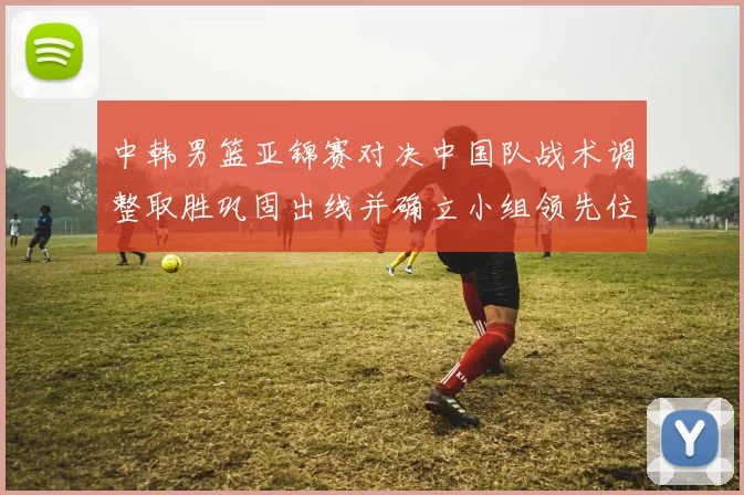 中韩男篮亚锦赛对决中国队战术调整取胜巩固出线并确立小组领先位置