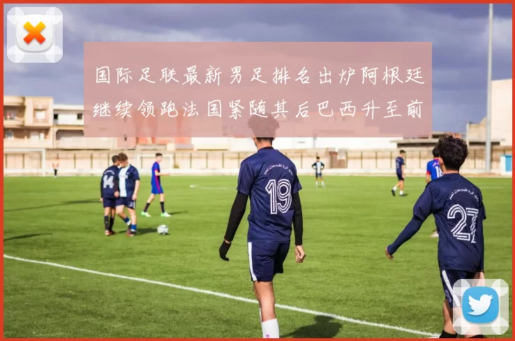 国际足联最新男足排名出炉阿根廷继续领跑法国紧随其后巴西升至前五