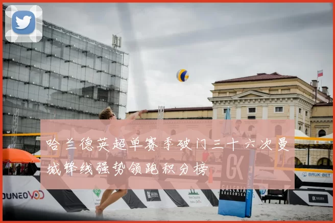 哈兰德英超单赛季破门三十六次曼城锋线强势领跑积分榜
