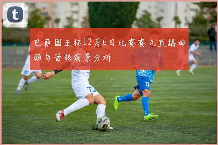 巴萨国王杯12月6日比赛赛况直播回顾与晋级前景分析
