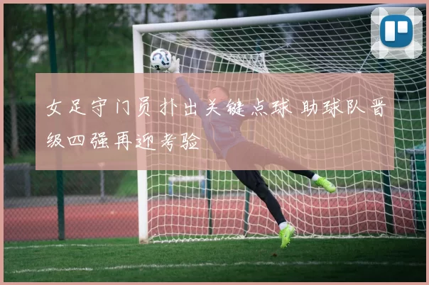 女足守门员扑出关键点球 助球队晋级四强再迎考验