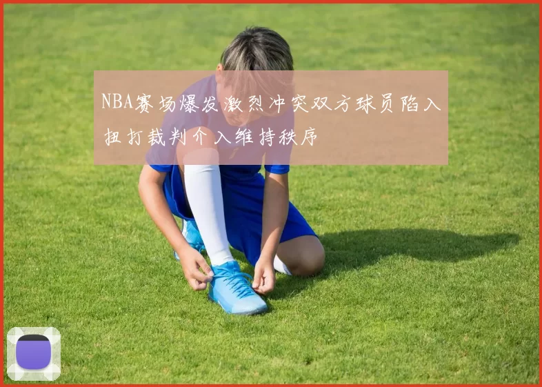 NBA赛场爆发激烈冲突双方球员陷入扭打裁判介入维持秩序