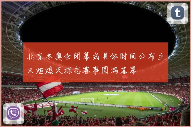 北京冬奥会闭幕式具体时间公布主火炬熄灭标志赛事圆满落幕