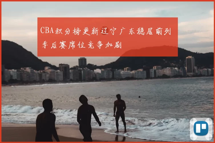 CBA积分榜更新辽宁广东稳居前列 季后赛席位竞争加剧