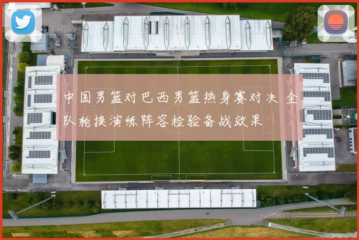中国男篮对巴西男篮热身赛对决 全队轮换演练阵容检验备战效果
