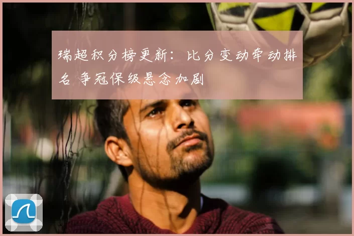瑞超积分榜更新：比分变动牵动排名 争冠保级悬念加剧