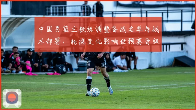 中国男篮主教练调整备战名单与战术部署,轮换变化影响世预赛晋级前景