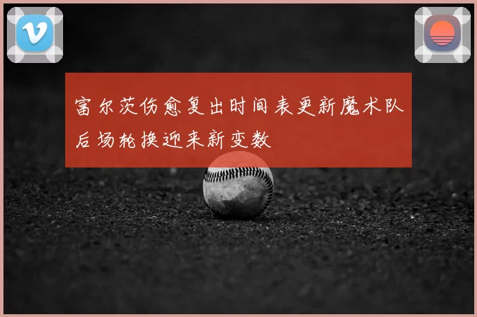 富尔茨伤愈复出时间表更新魔术队后场轮换迎来新变数