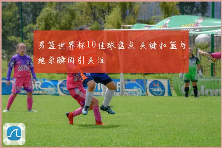 男篮世界杯10佳球盘点 关键扣篮与绝杀瞬间引关注