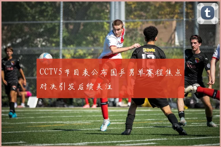 CCTV5节目表公布国乒男单赛程焦点对决引发后续关注