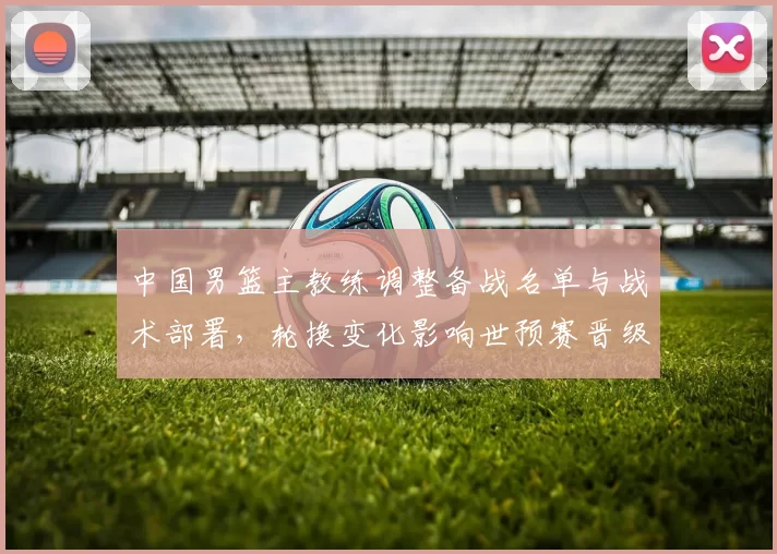 中国男篮主教练调整备战名单与战术部署,轮换变化影响世预赛晋级前景