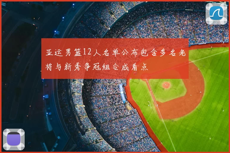 亚运男篮12人名单公布包含多名老将与新秀争冠组合成看点