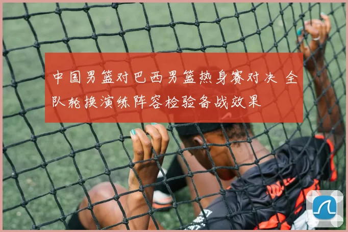 中国男篮对巴西男篮热身赛对决 全队轮换演练阵容检验备战效果