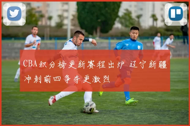 CBA积分榜更新赛程出炉 辽宁新疆冲刺前四争夺更激烈
