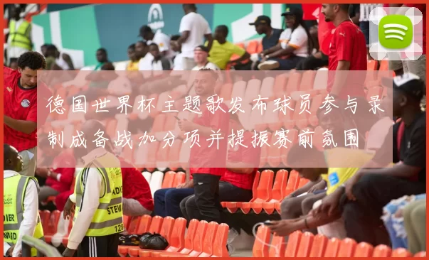 德国世界杯主题歌发布球员参与录制成备战加分项并提振赛前氛围