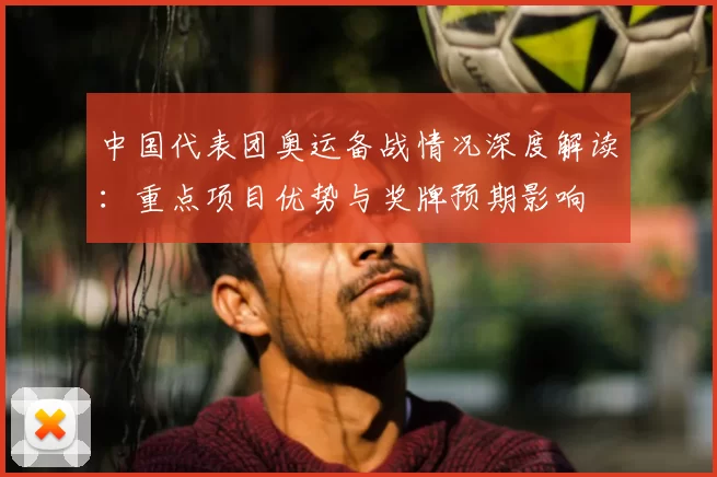 中国代表团奥运备战情况深度解读：重点项目优势与奖牌预期影响