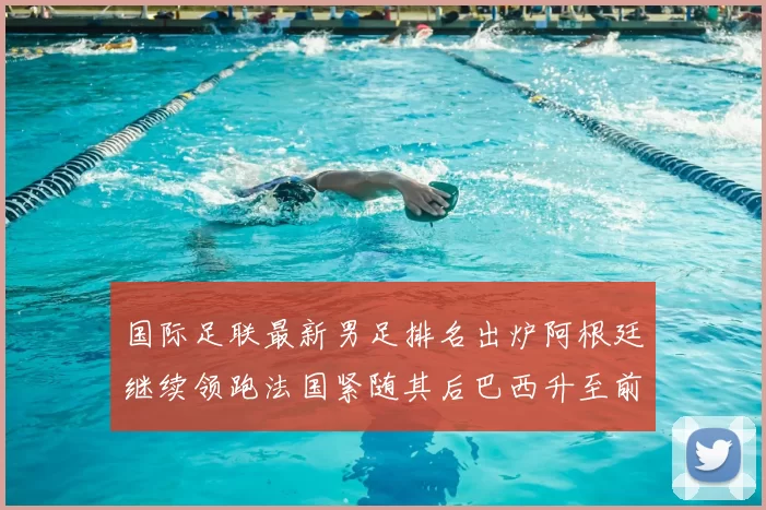 国际足联最新男足排名出炉阿根廷继续领跑法国紧随其后巴西升至前五