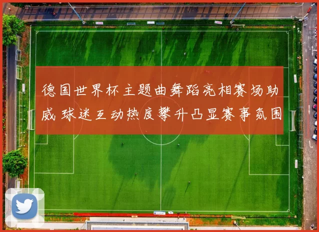 德国世界杯主题曲舞蹈亮相赛场助威 球迷互动热度攀升凸显赛事氛围