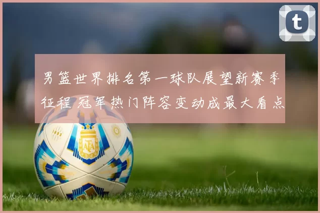 男篮世界排名第一球队展望新赛季征程 冠军热门阵容变动成最大看点