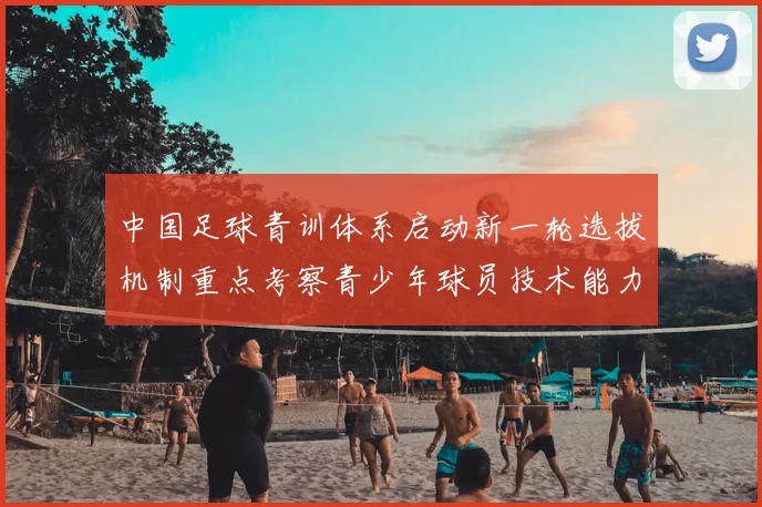 中国足球青训体系启动新一轮选拔机制重点考察青少年球员技术能力