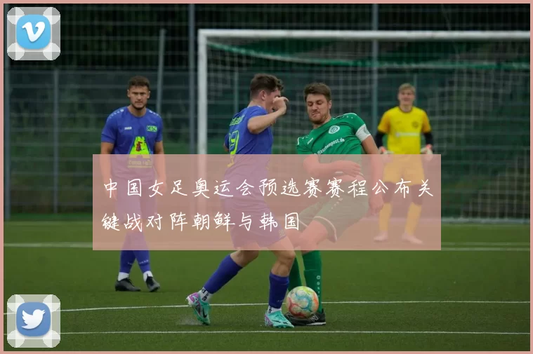 中国女足奥运会预选赛赛程公布关键战对阵朝鲜与韩国