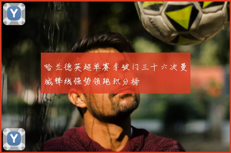 哈兰德英超单赛季破门三十六次曼城锋线强势领跑积分榜