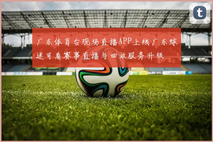广东体育台现场直播APP上线广东球迷可看赛事直播与回放服务升级
