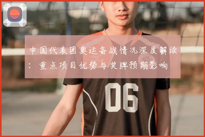 中国代表团奥运备战情况深度解读：重点项目优势与奖牌预期影响