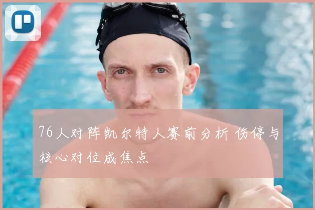 76人对阵凯尔特人赛前分析 伤停与核心对位成焦点