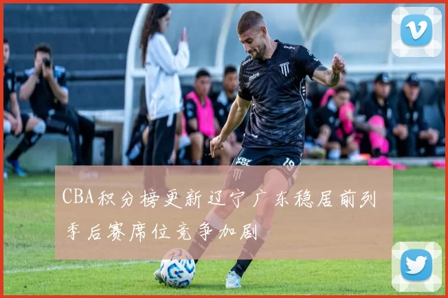 CBA积分榜更新辽宁广东稳居前列 季后赛席位竞争加剧