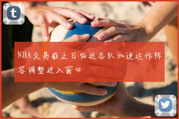 NBA交易截止日临近各队加速运作阵容调整进入窗口