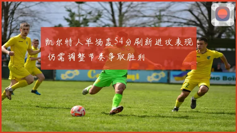 凯尔特人单场轰54分刷新进攻表现 仍需调整节奏争取胜利