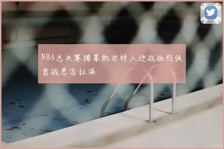 NBA总决赛揭幕凯尔特人迎战独行侠首战悬念拉满