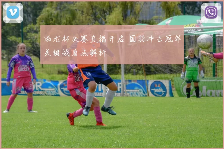 汤尤杯决赛直播开启 国羽冲击冠军关键战看点解析