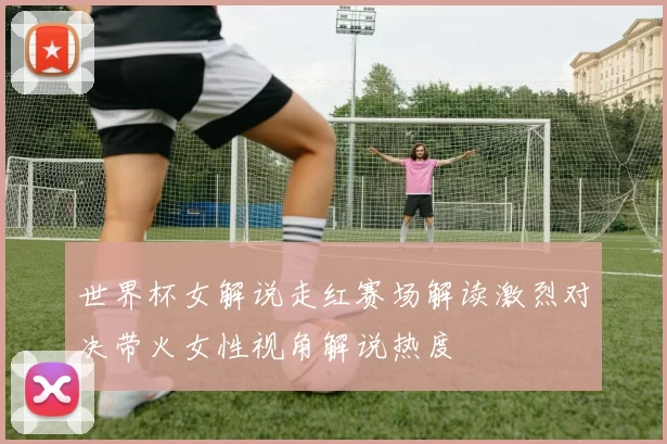 世界杯女解说走红赛场解读激烈对决带火女性视角解说热度