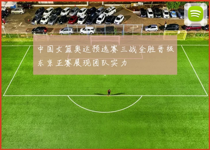 中国女篮奥运预选赛三战全胜晋级东京正赛展现团队实力