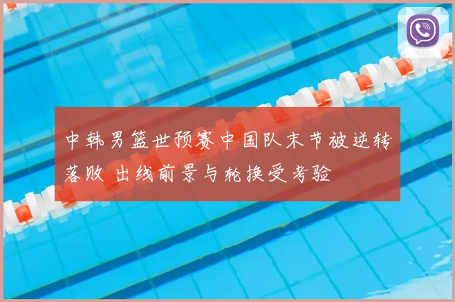 中韩男篮世预赛中国队末节被逆转落败 出线前景与轮换受考验