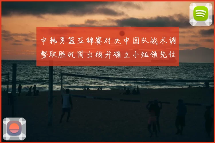中韩男篮亚锦赛对决中国队战术调整取胜巩固出线并确立小组领先位置