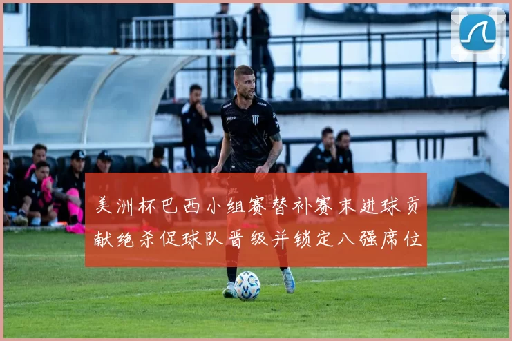 美洲杯巴西小组赛替补赛末进球贡献绝杀促球队晋级并锁定八强席位