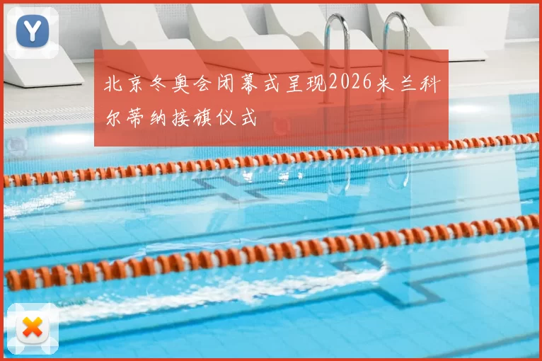 北京冬奥会闭幕式呈现2026米兰科尔蒂纳接旗仪式