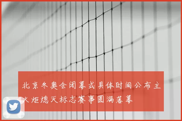 北京冬奥会闭幕式具体时间公布主火炬熄灭标志赛事圆满落幕