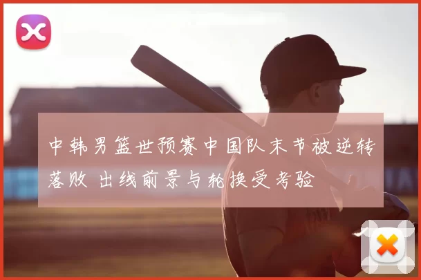 中韩男篮世预赛中国队末节被逆转落败 出线前景与轮换受考验
