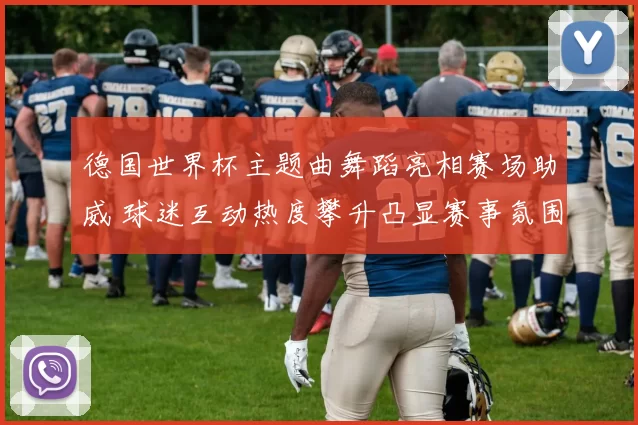 德国世界杯主题曲舞蹈亮相赛场助威 球迷互动热度攀升凸显赛事氛围