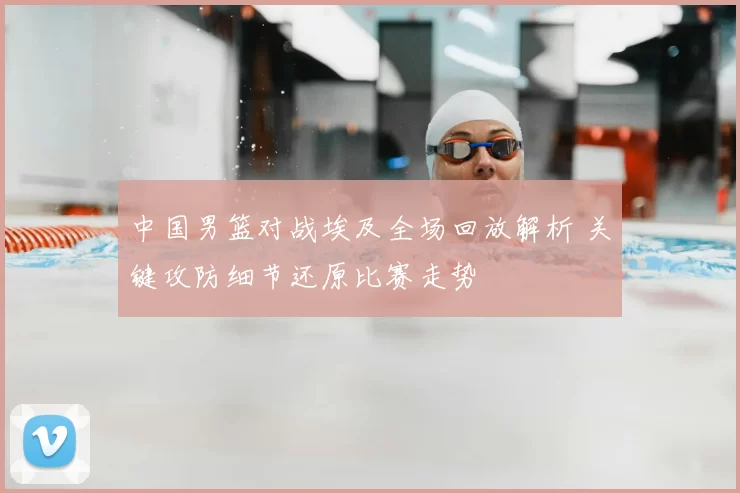 中国男篮对战埃及全场回放解析 关键攻防细节还原比赛走势